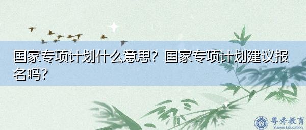国家专项计划什么意思？国家专项计划建议报名吗？