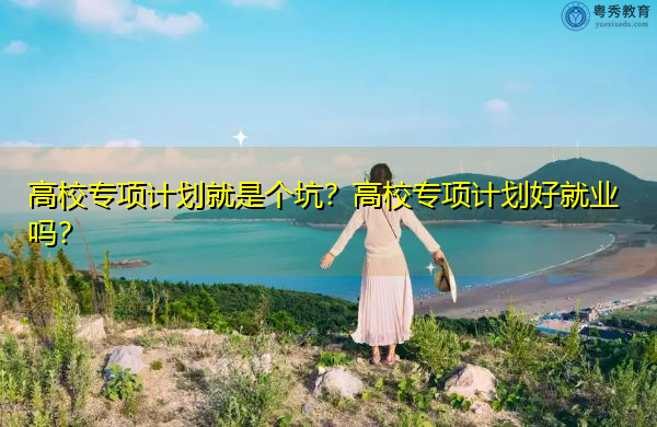 高校专项计划就是个坑？高校专项计划好就业吗？