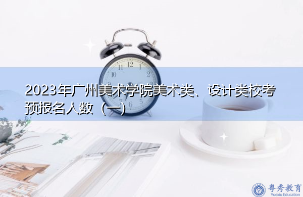 2023年广州美术学院美术类、设计类校考预报名人数（一）